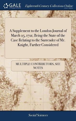 Cover image for A Supplement to the London Journal of March 25, 1721; Being the State of the Case Relating to the Surrender of Mr. Knight, Farther Considered
