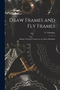 Cover image for Draw Frames and Fly Frames: Being a Practical Treatise on the Above Machines