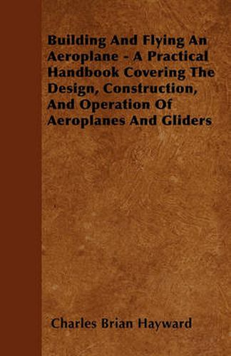 Cover image for Building And Flying An Aeroplane - A Practical Handbook Covering The Design, Construction, And Operation Of Aeroplanes And Gliders
