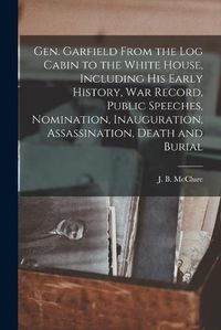 Cover image for Gen. Garfield From the Log Cabin to the White House, Including His Early History, War Record, Public Speeches, Nomination, Inauguration, Assassination, Death and Burial