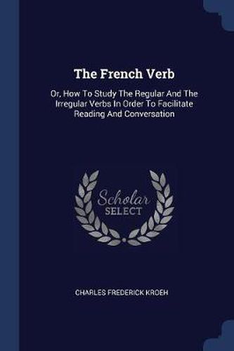 Cover image for The French Verb: Or, How to Study the Regular and the Irregular Verbs in Order to Facilitate Reading and Conversation