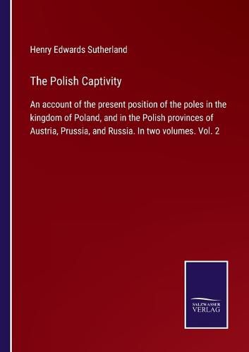 Cover image for The Polish Captivity: An account of the present position of the poles in the kingdom of Poland, and in the Polish provinces of Austria, Prussia, and Russia. In two volumes. Vol. 2