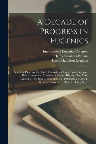 A Decade of Progress in Eugenics; Scientific Papers of the Third International Congress of Eugenics, Held at American Musuem of Natural History, New York, August 21-23, 1932 ... Committee on Publication, Harry F. Perkins, Chairman ... Harry H. Laughlin, S