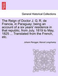 Cover image for The Reign of Doctor J. G. R. de Francia, in Paraguay; Being an Account of a Six Years' Residence in That Republic, from July, 1819 to May, 1825 ... Translated from the French, Etc.