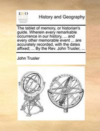 Cover image for The Tablet of Memory, or Historian's Guide. Wherein Every Remarkable Occurrence in Our History, ... and Every Other Memorable Event ... Are Accurately Recorded, with the Dates Affixed; ... by the REV. John Trusler, ...