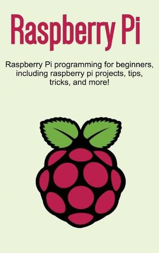 Raspberry Pi: Raspberry Pi programming for beginners, including Raspberry Pi projects, tips, tricks, and more!