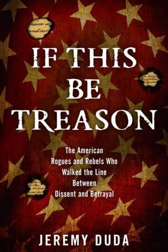 Cover image for If This Be Treason: The American Rogues and Rebels Who Walked the Line Between Dissent and Betrayal