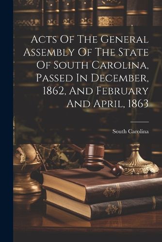 Cover image for Acts Of The General Assembly Of The State Of South Carolina, Passed In December, 1862, And February And April, 1863