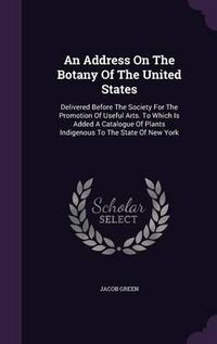 Cover image for An Address on the Botany of the United States: Delivered Before the Society for the Promotion of Useful Arts. to Which Is Added a Catalogue of Plants Indigenous to the State of New York