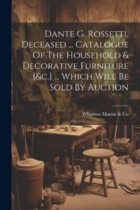 Cover image for Dante G. Rossetti, Deceased ... Catalogue Of The Household & Decorative Furniture [&c.] ... Which Will Be Sold By Auction