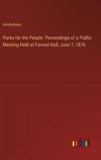 Cover image for Parks for the People. Proceedings of a Public Meeting Held at Faneuil Hall, June 7, 1876