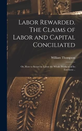 Labor Rewarded. The Claims of Labor and Capital Conciliated; or, How to Secure to Labor the Whole Products of its Exertions ..