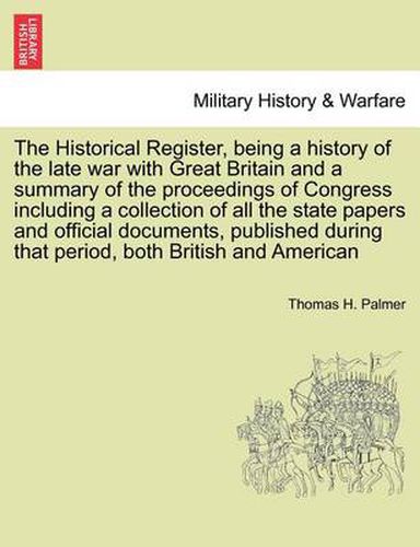 Cover image for The Historical Register, Being a History of the Late War with Great Britain and a Summary of the Proceedings of Congress Including a Collection of All the State Papers and Official Documents, Published During That Period, Both British and American