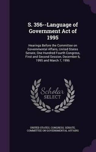 Cover image for S. 356--Language of Government Act of 1995: Hearings Before the Committee on Governmental Affairs, United States Senate, One Hundred Fourth Congress, First and Second Session, December 6, 1995 and March 7, 1996