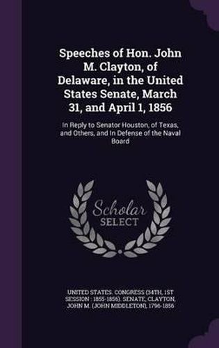 Speeches of Hon. John M. Clayton, of Delaware, in the United States Senate, March 31, and April 1, 1856: In Reply to Senator Houston, of Texas, and Others, and in Defense of the Naval Board