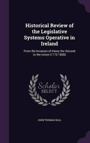 Historical Review of the Legislative Systems Operative in Ireland: From the Invasion of Henry the Second to the Union (1172-1800)