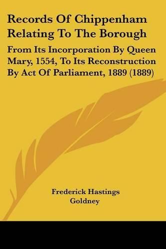 Records of Chippenham Relating to the Borough: From Its Incorporation by Queen Mary, 1554, to Its Reconstruction by Act of Parliament, 1889 (1889)