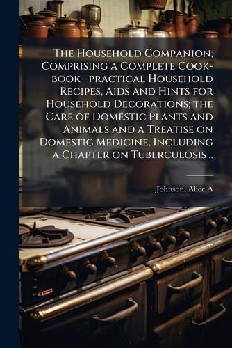 Cover image for The Household Companion; Comprising a Complete Cook-book--practical Household Recipes, Aids and Hints for Household Decorations; the Care of Domestic Plants and Animals and a Treatise on Domestic Medicine, Including a Chapter on Tuberculosis ..