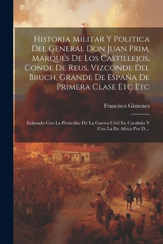 Cover image for Historia Militar Y Politica Del General Don Juan Prim, Marques De Los Castillejos, Conde De Reus, Vizconde Del Bruch, Grande De Espana De Primera Clase Etc Etc