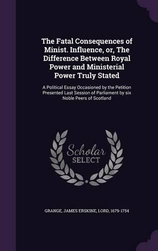 Cover image for The Fatal Consequences of Minist. Influence, Or, the Difference Between Royal Power and Ministerial Power Truly Stated: A Political Essay Occasioned by the Petition Presented Last Session of Parliament by Six Noble Peers of Scotland