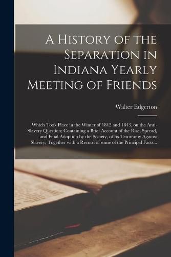 A History of the Separation in Indiana Yearly Meeting of Friends; Which Took Place in the Winter of 1842 and 1843, on the Anti-slavery Question; Containing a Brief Account of the Rise, Spread, and Final Adoption by the Society, of Its Testimony Against...