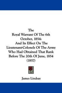 Cover image for The Royal Warrant of the 6th October, 1854: And Its Effect on the Lieutenant-Colonels of the Army Who Had Obtained That Rank Before the 20th of June, 1854 (1857)