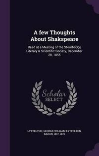 Cover image for A Few Thoughts about Shakspeare: Read at a Meeting of the Stourbridge Literary & Scientific Society, December 20, 1855