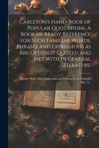 Cover image for Carleton's Hand-book of Popular Quotations. A Book of Ready Reference for Such Familiar Words, Phrases and Expressions as Are Oftenest Quoted and Met With in General Literature; Together With Their Authorship and Position in the Original. Also, A...