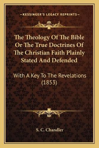 Cover image for The Theology of the Bible or the True Doctrines of the Christian Faith Plainly Stated and Defended: With a Key to the Revelations (1853)