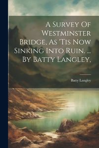 Cover image for A Survey Of Westminster Bridge, As 'tis Now Sinking Into Ruin. ... By Batty Langley,