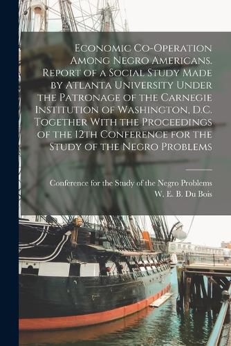 Economic Co-operation Among Negro Americans. Report of a Social Study Made by Atlanta University Under the Patronage of the Carnegie Institution of Washington, D.C. Together With the Proceedings of the 12th Conference for the Study of the Negro Problems