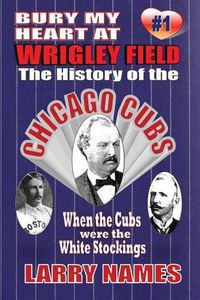 Cover image for Bury My Heart At Wrigley Field: The History Of The Chicago Cubs: When The Cubs Were The White Stockings