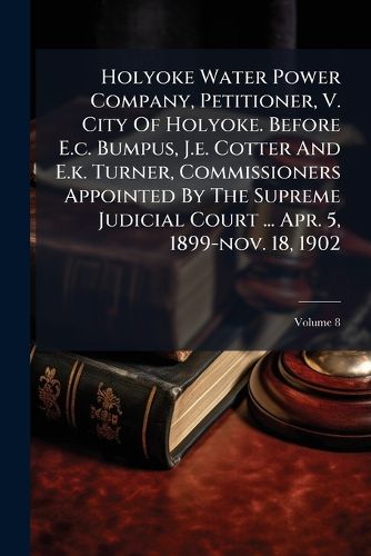 Cover image for Holyoke Water Power Company, Petitioner, V. City Of Holyoke. Before E.c. Bumpus, J.e. Cotter And E.k. Turner, Commissioners Appointed By The Supreme Judicial Court ... Apr. 5, 1899-nov. 18, 1902; Volume 8