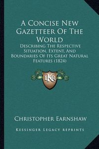 Cover image for A Concise New Gazetteer of the World: Describing the Respective Situation, Extent, and Boundaries of Its Great Natural Features (1824)