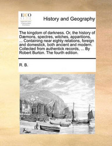 Cover image for The Kingdom of Darkness. Or, the History of D]mons, Spectres, Witches, Apparitions, ... Containing Near Eighty Relations, Foreign and Domestick, Both Ancient and Modern. Collected from Authentick Records, ... by Robert Burton. the Fourth Edition.