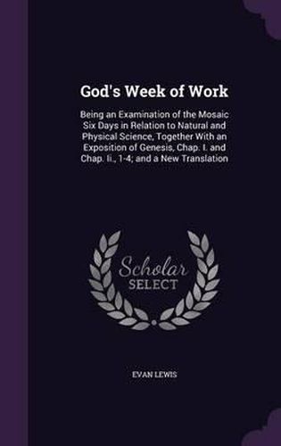 God's Week of Work: Being an Examination of the Mosaic Six Days in Relation to Natural and Physical Science, Together with an Exposition of Genesis, Chap. I. and Chap. II., 1-4; And a New Translation