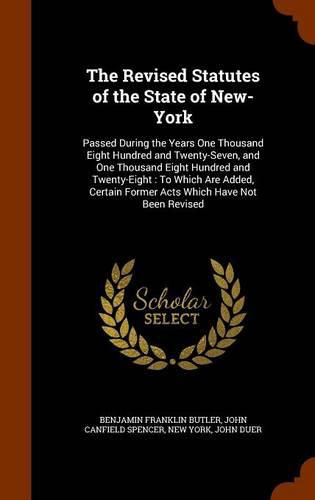 The Revised Statutes of the State of New-York: Passed During the Years One Thousand Eight Hundred and Twenty-Seven, and One Thousand Eight Hundred and Twenty-Eight: To Which Are Added, Certain Former Acts Which Have Not Been Revised