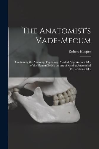 Cover image for The Anatomist's Vade-mecum: Containing the Anatomy, Physiology, Morbid Appearances, &c. of the Human Body: the Art of Making Anatomical Preparations, &c.