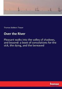 Cover image for Over the River: Pleasant walks into the valley of shadows, and beyond: a book of consolations for the sick, the dying, and the bereaved