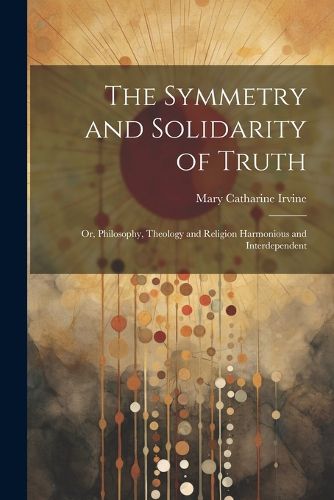 Cover image for The Symmetry and Solidarity of Truth; or, Philosophy, Theology and Religion Harmonious and Interdependent