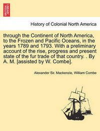 Cover image for Through the Continent of North America, to the Frozen and Pacific Oceans, in the Years 1789 and 1793. with a Preliminary Account of the Rise, Progress and Present State of the Fur Trade of That Country. . by A. M. [Assisted by W. Combe].