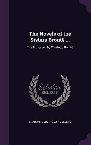 The Novels of the Sisters Bronte ...: The Professor, by Charlotte Bronte