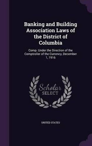 Cover image for Banking and Building Association Laws of the District of Columbia: Comp. Under the Direction of the Comptroller of the Currency, December 1, 1916