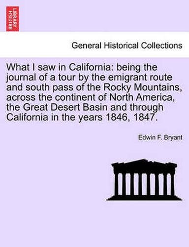 Cover image for What I Saw in California: Being the Journal of a Tour by the Emigrant Route and South Pass of the Rocky Mountains, Across the Continent of North America, the Great Desert Basin and Through California in the Years 1846, 1847.