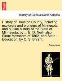 Cover image for History of Houston County, including explorers and pioneers of Minnesota and outline history of the State of Minnesota, by ... E. D. Neill; also Sioux Massacre of 1862, and State Education, by C. S. Bryant.