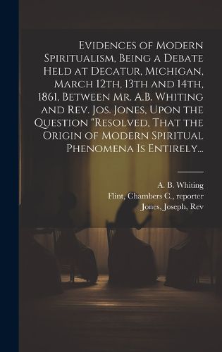 Cover image for Evidences of Modern Spiritualism, Being a Debate Held at Decatur, Michigan, March 12th, 13th and 14th, 1861, Between Mr. A.B. Whiting and Rev. Jos. Jones, Upon the Question "Resolved, That the Origin of Modern Spiritual Phenomena is Entirely...