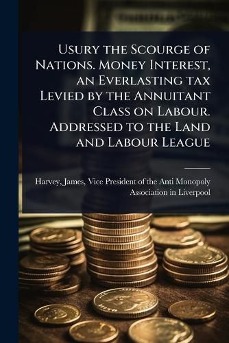 Cover image for Usury the Scourge of Nations. Money Interest, an Everlasting tax Levied by the Annuitant Class on Labour. Addressed to the Land and Labour League