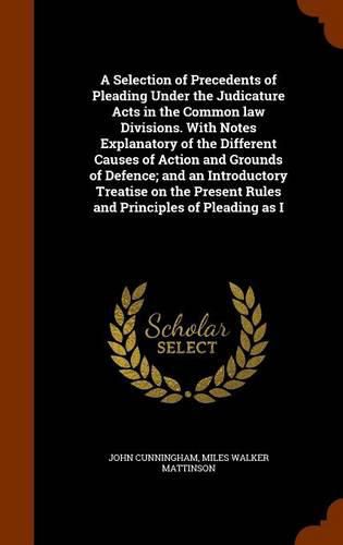 Cover image for A Selection of Precedents of Pleading Under the Judicature Acts in the Common law Divisions. With Notes Explanatory of the Different Causes of Action and Grounds of Defence; and an Introductory Treatise on the Present Rules and Principles of Pleading as I