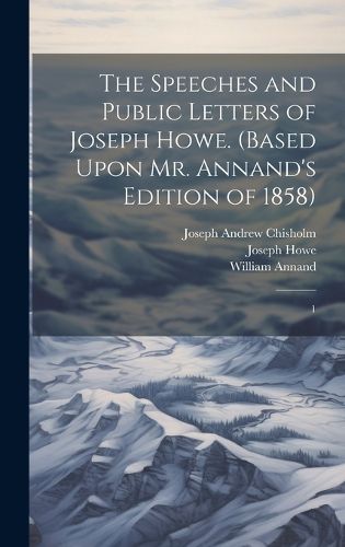 The Speeches and Public Letters of Joseph Howe. (Based Upon Mr. Annand's Edition of 1858)