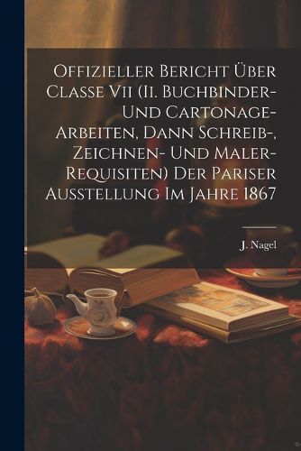 Cover image for Offizieller Bericht UEber Classe Vii (ii. Buchbinder- Und Cartonage-arbeiten, Dann Schreib-, Zeichnen- Und Maler-requisiten) Der Pariser Ausstellung Im Jahre 1867